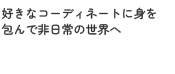 好きなコーディネートに身を包んで非日常の世界へ