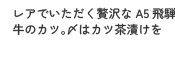レアでいただく贅沢なA5飛騨牛のカツ。〆はカツ茶漬けを